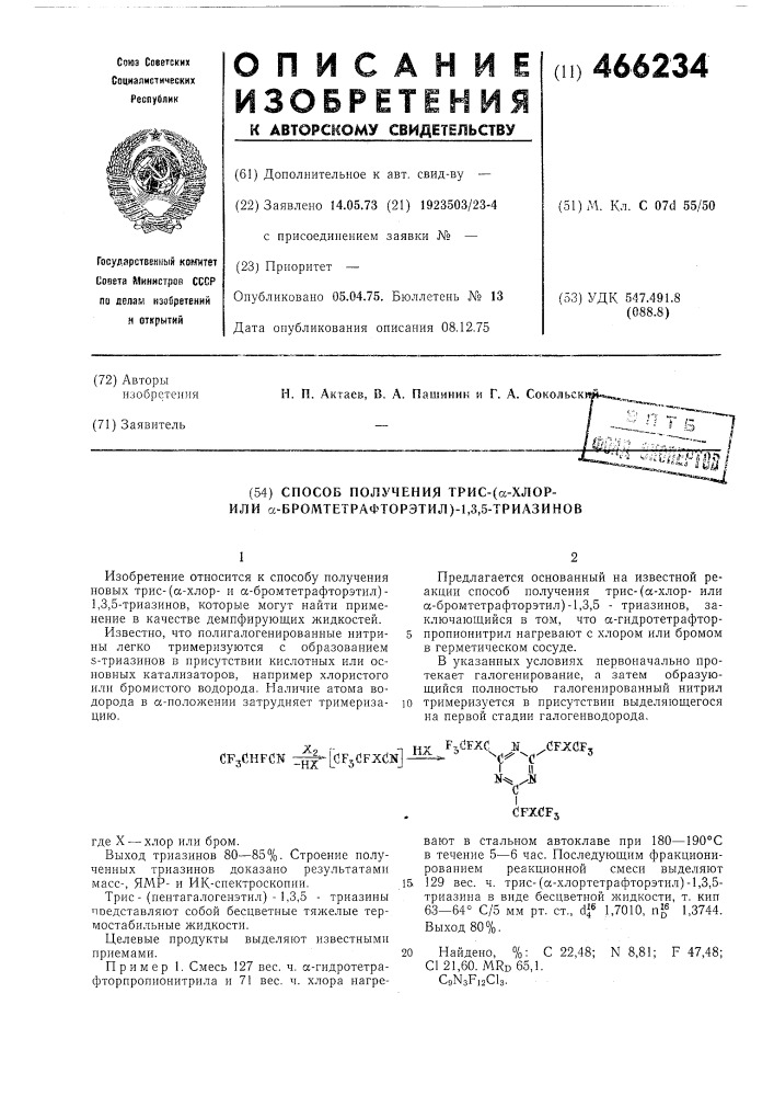 Способ получения трис-(сс-хлор- или а-бромтетрафторэтил)-1, 3,5-триазинов1изобретение относится к способу получения новых трис- (сс-хлори а-бромтетрафторэтил) - 1,3,5- триазинов, которые могут найти применение в качестве демпфирующих жидкостей.известно, что полигалогенированные нитрины легко тримеризуются с образованием s-триазинов в присутствии кислотных или основных катализаторов, например хлористого нлп бромистого водорода. наличие атома водорода в «-положении затрудняет тримеризацию.предлагается основанный на известной реакции способ получения трис-(а- хлорили а-бромтетрафторэтил)-1,3,5 - триазипов, заключающийся в том, что а-гидротетрафтор- 5 пропионитрил нагревают с хлором или бромом в герметическом сосуде.в указанных условиях первопачальпо протекает галогенирование, а затем образующийся полностью галогенированный нитрил ]0 тримеризуется в присутствии выделяющегося на первой стадии галогенводорода.cfjchfcn з^'с'зрзйрхс'н]где x — хлор или бром.выход триазинов 80—85%. строение полученных триазинов доказано результатами масс-, ямр- и ик-спектроскопии.15трис- (пентагалогепэтил) - 1,3,5 - триазины лоедставляют собой бесцветные тяжелые термостабильные жидкости.целевые продукты выделяют известными приемами.20пример 1. смесь 127 вес. ч. сс-гпдротетрафторпропиопитрила и 71 вес. ч. хлора нагре-пкf,dfxc м /cfjxflf, —-^с**' ^сi ii nysdfxcfjвают в стальном автоклаве при 180—190&deg;с в течение 5—6 час. последующим фракционированием реакционной смеси выделяют 129 вес. ч. трис-(а-хлортетрафторэтил)-1,3,5- триазина в виде бесцветной жидкости, т. кип 63—64&deg; с/5 мм рт. ст., df 1,7010, п^^ 1,3744. выход 80%.найдено, %: с 22,48; с1 21, 60. mrd 65,1. csnsfiacu.n8,81; f 47,48; (патент 466234)