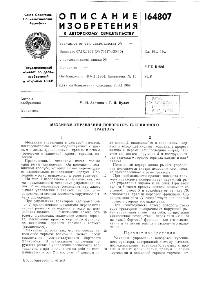 Механизм управления новоротом гусеничноготракторамеханизм управления с системой рычагов, последовательно взаимодействующих с правым и левым фрикционами, правым и левым тормозами и заш.елкой горного тормоза, известен.предложенный механизм имеет только одии рычаг управления. он помещен в подвижном корпусе, который может перемещаться относительно неподвижного корпуса. последний жестко прикреплен к раме трактора.па фиг. 1 изображена кинематическая схема предложеииого механизма уиравления; на фиг. 2 — шарнирное соединение наружного рычага управлении с валиком; на фиг. 3 — разрез через осевую плоскость наружного рычага управления.при управлении трактором наружный рычаг / предложенного механизма переводится из нейтрального положення в одно нз пяти рабочих положений; выключение левого бортового фрикциона, включение левого тормоза, выключение правого бортового фрикциона, включение правого тормоза и ropiioro (стояночного).механизм устроен так, что включение какого-либо тормоза возможно только после выключения соотпетствуюнл,его бортового фрикциона. в нейтральном ноложеннн наружный рычаг 1 унравления расноложен вертикально, а прн наклоне его на себя он поворачивается к осн 2 и его нижний конец в виде вилки 3, находящейся в подвижном корпусе и входящей своими концами в прорези валика 4, перемещает последиий виеред. при этом сжи.мается пружина 5 и подпружинен-5 пая защелка 6 горного тормоза входит в паз 7 валика.подвижный корпус конц-а рычага унравления помещается внутри неподвнжного, жестко прикрепленного к раме трактора.10 при необходимости правого поворота трактора тракторист поворачивает наружный рычаг управления вправо и на себя. прн этом кулиса 8 своим иравым концо.д! нажимает на угловой рычаг 9 и воздействует на тягу 10,15 освобождая правый бортовой фрикцион. одновременно тяга 11 воздействует на нравый тормоз в сторону его включення.прн необходимости левого поворота трактора тракторист поворачивает наружный ры-20 чаг управления влево н на себя, осуществляя аналогичное воздействне через тяги 12 и 13 на левый бортовой фрнкцнон для его выключения и на левый тормоз в сторону его включения.25предмет изобретениямеханизм управления поворотом гусеничного трактора, содержащнг! снстему рычагов, последовательно нзаимодействуюнхнх с правым и левым фрикционами, нравым и левым тормозами и защелкой горного тормоза, от- (патент 164807)