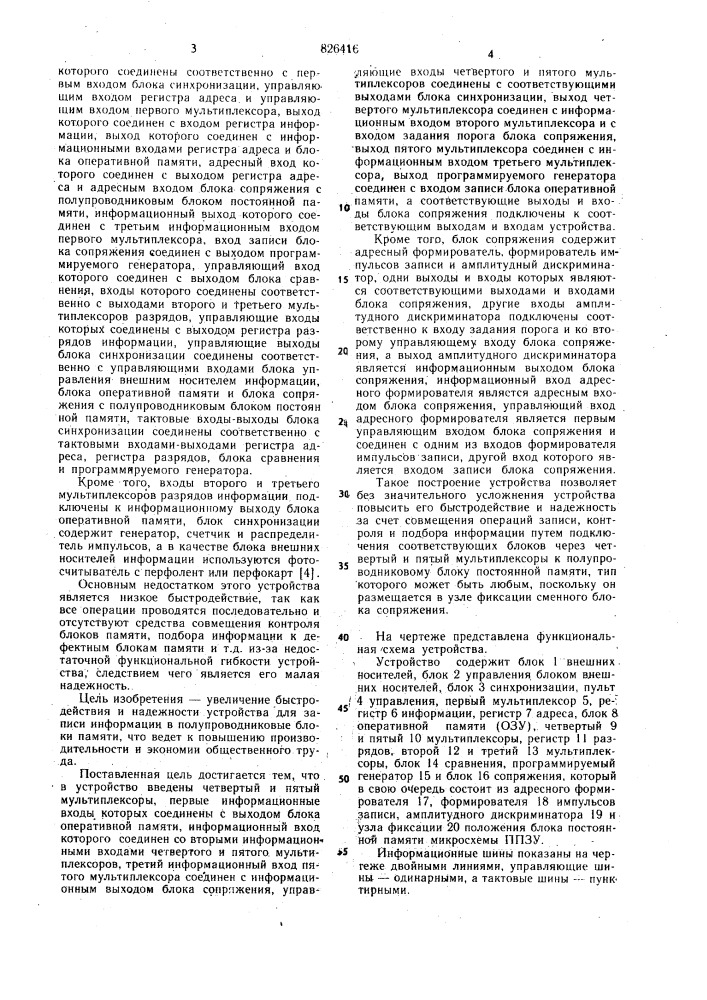 Устройство для записи инфор/^1ации в полупроводниковые блоки постоянной памяти1изобретение относится к вычислительной технике и может использоваться при записи (программировании) информации в полу-. проводниковые блоки постоянной памяти (микросхемы ппзу) и контроле этих блоков.известно устройство для записи информации в полупроводниковые блоки памяти, содержащее блок управления, выполненный на микропроцессоре, блок оперативной и постоянной памяти, блок формирователей импульсов программирования, блок индикации и блок ввода информации. это устройство обеспечивает запись информации с клавиатуры или с какого-либо внешнего устройства в^еода и представляет -собой по существу малую универсальную вычислительную машину с программнъш управлением [1] и [2].недостатком его является больщая сложность и необходимость разработки под каждый новый тип блока памяти кроме программного обеспечения еще и блоков электрического сопряжения интерфейсов.другое устройство содержит блоки ввода и вывода информации, подключенные через входной буфер к информационным выводам узла фиксации блоков памяти, адресные выводы которых через адресный буфер подключены к блоку адресации,, а выводы программирования и выборки подключены 5 соответственно к выходу узла программирующих импульсов узла распределителя импульсов, входы которых подключены к блоку синхронизации [3].недостаток этого устройства состоит в малрй функциональной возможности, так10 как оно не может кроме последовательной записи и последовательного контроля записанной информации выполнять другие функции, что в целом снижает надежность' устройства.наиболее близким техническим решением к предлагаемому является устройство для записи информации в полупроводниковые блоки постоянной памяти, содержащее первый мультиплексор, первый информационный вход которого подключен к выходу бло-20 ка управления внешним носителем информации, второй информационный вход которого соединен с информационным выходом пульта управления, управляющие выходы15 (патент 826416)