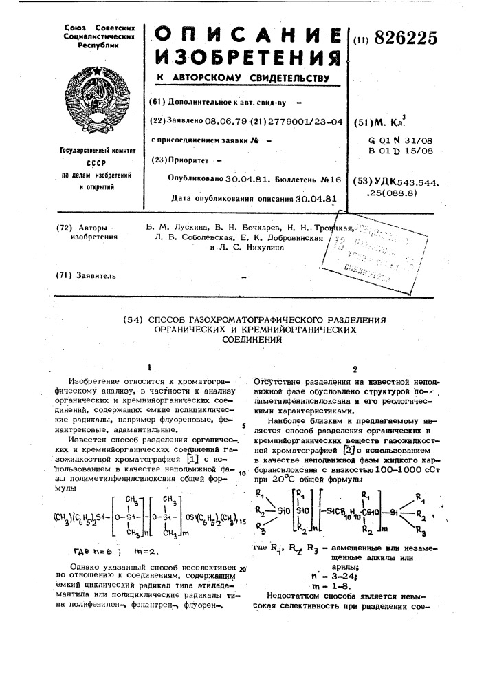 Способ газохроматографического разделения органических и кремнийорганических соединений&lt;m^](w^^^-• ^м0-s-i- - ^^1• -,^0-3i- - ^^u^jos4c^)^(.cv^),'msm1изобретение относится к хроматогра— фическому анализу, в частности к анализу органических и кремнийорганических соединений, содержащих емкие полициклические радикалы, например флуореновые, фенантреновые, адамантильные.известен способ разделения органичес-. ких и кремнийорганических соединений газожидкостной хроматографией jl^ с ис- "пользованием в качестве неподвижной фа- 3lj лолиметилфенилсилоксана обшей формулы'10отхзу'тствие разделения на известной неподвижной фазе обусловлено структурой по-- , лиметилфёнилсилоксана н его реологическими характеристиками.наиболее близким к предлагаемому я&amp;- ляется способ разделения органических и кремнийорганических веществ газожидкостной хроматографией [у с использованием в качестве непостижной фазы жидкого кар— борансилоксана с вязкостьююо—1ооо сст при 2о&deg;с общей формулы\ '\—sio3^0[lj-^^«1ovf5^&deg;'а •'-3i—«^ го ^и^где пгьm=a.однако указанный способ несепективен зо по отношению к соединениям, содержащим ёмкий циклический радикал типа этиладамантила или полицикпические радикалы типа полйфенилен-^ фенантрен-^ флуорен—,где f? , r^ ^3 '" qei^^^ni^hhbie или незамещенные алквпы или арилы; ft'- 3-24; tn - 1-8.недостатком способа является невысокая селективность при разделении сое- (патент 826225)