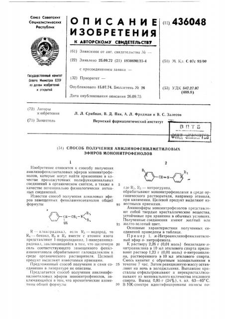 Способ получения анилинофенилметиловых эфиров мононитрофенолов12изобретение относится к способу получения анилинофенилметиловых эфиров мононитрофеиолов, которые могут найти применение в качестве про.межуточных полифупкциональных соединений в органическом синтезе, а также в 5 качестве потенциально физиологически активных соединений.известен способ получения алкиловых эфиров замещенных фениламинозтанолов общей формулы10ki/>&- th-ch-2-'n<'v:^ \^кцor,5r — алкилрадпкал, если rs — водород, то r4 — бензил, rs и r4 вместе с атомом азота представляют 1-пирролидинил, 1-пиперазинилрадикал, заключающийся в том, что щелочную 20 соль соответствующего замещенного фениламиноэтанола обрабатывают галоидалкилом в среде органического растворителя. целевой продукт выделяют известными приемами.предложенный способ нолучения и сами со- 25 едине!п1я в литературе пе описаны.предлагается способ получения анилинофепилметиловых эфиров мопопитрофенолов, заключающийс51 в том, что ароматические азометнны общей формулы30r,ch=nгде ri, ro — нитрогруппа,обрабатывают мононитрофенолами в среде органического растворителя, например этанола, при кипячении. целевой продукт выделяют известными приемами.аминоэфиры мононитрофенолов представляют собой твердые кристаллические вещества, устойчивые при хранении в обычных условиях. полученные соединения пмеют желтый или желто-зеленый цвет.основные характеристики полученных соединений приведены в таблице.пример 1. лг-нитроанилинофенилметиловый эфир онитрофенола.к раствору 2,26 г (патент 436048)