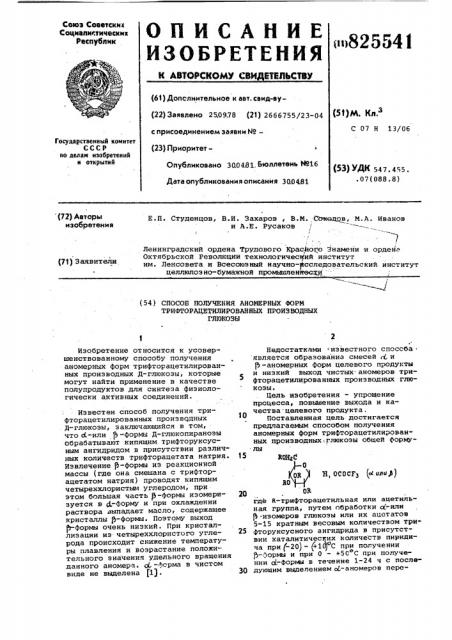 Способ получения аномерных формтрифторацетилированных производных глюкозыtизобретение относится к усовершенствованному способу получения аномерных форм трифторацетилированных производных д-глюкозы, которые могут найти применение в качестве полупродуктов для синтеза физиологически активных соединений.: известен способ получения трифторацетилированных произвчдных д-глюкозы, заключающийся в том, что ос-или р| -формы д-глюкопиранозы обрабатывают кипящим трифторуксусным ангидридом в присутствии различных количеств трифторацетата натрия. извлечение |5-формы из реакционной массы (где она смешана с трифторацетатом натрия) проводят кипящим четыреххлористыгл углеродом, при этом большая часть ji-формы изомеризуется в с1~форму и при охлаждении раствора выпадает масло, содержащее кристаллы {5-формы. поэтому выход й-форгф^ очень низкий. при кристаллизации из четыреххлористого углерода происходит снижение температуры плавления и возрастание положительного значения удельного вращения данного аномера. ol-форма в чистом виде не выделена fl}.101520недостатками = известного способа • является образованна смесей d, и р- аномерных форм целевого продукты и низкий выход чистых' аномеров трифторацетилированных производных глюкозы.цель изобретения - упрощение процесса, повышение выхода и качества целевого продукта,поставленная цель достигается предлагаемым способом получения аномерных форм трифторацетилированных производных;глюкозы общей формулыrcqbcв^й 