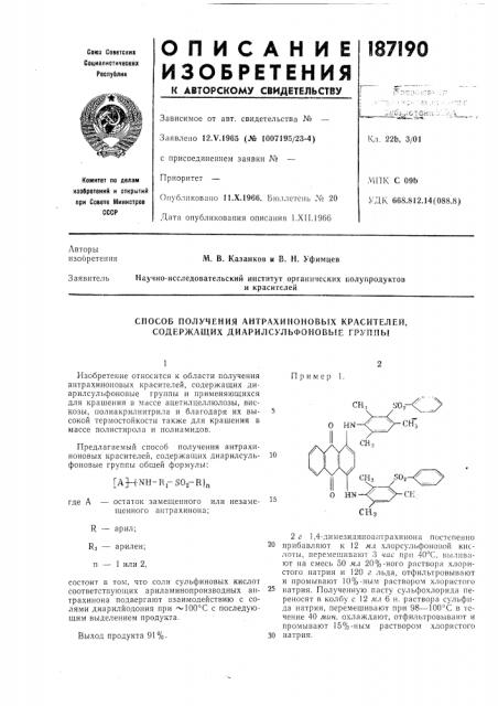 Способ получения антрахиноновых красителей, содержащих диарилсульфоновые группыизобретение относится к области получения антрахиноновых красителей, содержащих диарилсульфоиовые группы и применяющихся для крашения в массе ацетилцеллюлозы, вискозы, полиакрилнитрила и благодаря их вы- 5 сокой термостойкости также для кращения в массе полистирола и полиамидов.предлагаемый способ получения антрахиноновых красителей, содержащих диарилеуль- 10 фоновые группы общей формулы:[ahnh-r-rsoa-rlnгде а — остаток замещенного или незаме- ^^ щенного аптрахиноиа; пример 1. (патент 187190)