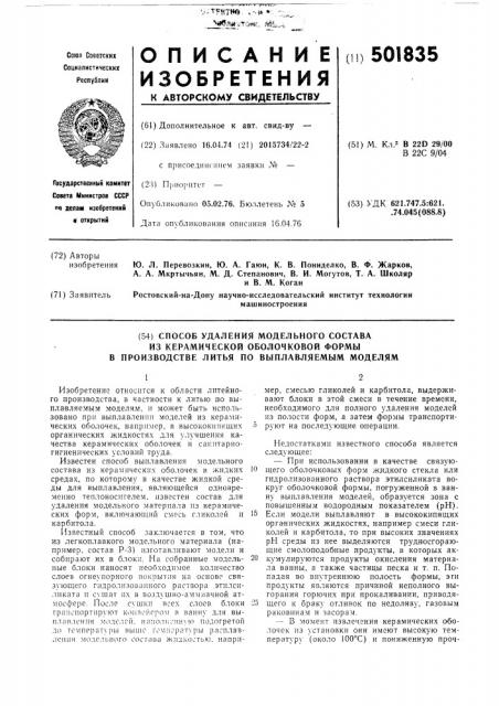 Способ удаления модельного составаиз керамической оболочковой формы в производстве литья по выплавляемым моделям1изобретение относится к области литейного производства, в частности к литью по выплавляемым моделям, и может быть использовано при выплавлении моделей из керамических оболочек, например, в высококипящих 5 органических жидкостях для улучшения качества керамических оболочек и санитарногигиенических условий труда.известен способ выплавления модельного состава из керамических оболочек в жидких ю средах, по которому в качестве жидкой среды для выплавления, являющейся одновременно теплоносителем, известен состав для удаления модельного материала 1[з керамических форм, включающий смесь гликолей и 15 карбитола.известный способ заключается в том, что из легкоплавкого модельного материала (например, состав р-3) изготавливают модели и собирают их в блоки. на собранные модель- 20 ные блоки наносят необходимое количество слоев огнеупорного покрытия на основе связующего гидролизоваиного раствора этилсиликата и с\'щат их в возд\'шно-аммиачной атмосфере. после сущк!! всех слоев блоки -о транспортируют конзойсром в ванну для выплавления моделей. наг1олн?нн\ю подогретой до температх'ры выше томгк^ратуры расплавления молельного состава жидкостью, например, смесью гликолей и карбитола, выдерживают блоки в этой смеси в течение времени, необходимого для полного удаления моделей из полости форм, а затем формы транспортируют на последующие операции.недостатка.ми известного способа является следующее:—при использовании в качестве связующего оболочковых форм жлдкого стекла или гидролизованного раствора этилсиликата вокруг оболочковой формы, погруженной в ванну выплавления моделей, образуется зона с повышенным водородным показателем (рн). если модели выплавляют в высококипящих органических жидкостях, например смеси гликолей и карб'итола, то при высоких значениях рн среды из нее выделяются трудносгорающие смолоподобные продукты, в которых аккумулируются продукты окисления материала ванны, а также частицы песка и т. п. попадая во внутреннюю полость формы, эги продукты являются причиной неполного выгорания горючих при прокаливании, приводящего к браку отливок по недо.п'иву, газовым раковинам и засорам.—в момент извлечения керамических оболочек из установки они имеют высокую температуру (около юо'^с) и пониженную проч- (патент 501835)