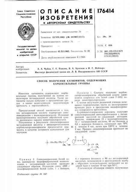 Способ получения катионитов, содержащих карбоксильные группыизвестны катиониты, содержащие карбоксильные группы, полученные на основе сополимеров метакриловой кислоты. такие катиониты сильно набухают в органических средах и имеют недостаточную механическую прочность и термостойкость.предлагаемый способ заключается в том, что метакриловую кислоту подвергают сополимеризации с винилкремнеземами. исходные винилкремнеземы получают обработкой сухого кремнезема парами винилтрихлорсилана.полученные в результате соиолимеризации метакриловой кислоты с винилкремнеземами карбоксилоргавоаэросилы предлагается применять в качестве активного наполнителя для каучуков.пример 1. сначала получают карбоксилорганоаэросилы обработкой сухого кремнезема (аэросила или белой сажи >&'-333) парами зинилтрихлорсплана.5 с целью получения различной степени замещения гидроксильных групп на випплрадикал проводят двухи трехкратное модифицирование поверхности кремнезема. карбоксилсодержащие аэросилы получают10 сополимеризацией виннлкремнеземов с метакриловой кислотой по следующей методике. ампулы, содержащие 15 г винилкремнезема, 15 г метакриловой кислоты, 60 мл бензола и 0,6 г перекиси бензоила, нагревают при 70°с15 в течение 6 час, затем при 120°с в течение 2 час. процесс сополимеризации протекает по следующей схеме: (патент 176414)