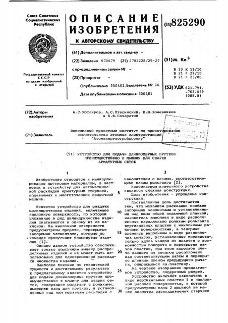 Устройстю для подачи длинномерных прутков преимущественно в машину для сварки арматурньк сеток1изобретение .относится к манипулированию прутковым материалом, в частности к устройству для автоматической раскладки арматурных стержней^, подаваемых к многоточечной сварочной машине.известно устройство для раздачи цилиндрических изделий, включающее наклонную поверхность, по которой уложенные в ряд цилиндрические изделия скатываются к одному из ее наклонов. на наклонной поверхности предусмотрены прорези, перекрытые запорными элементами, которые по iкоманде пропускают упомянутые 'изделия fl].однако данное устройство обеспечивает только поштучную вьщачу распределяемых изделий и не может быть использовано для одновременной раскладки множества изделий. 