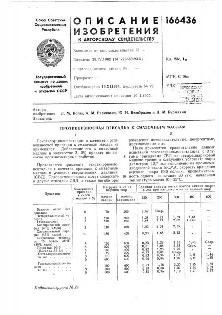 Противоизносная присадка к смазочным масламгексахлорциклопентадиен в качестве противоизносной присадки к смазочным маслам не применялся. добавление его к смазочным маслам в количестве 3—5% придает им высокие противозадирные свойства.предлагается применять гексахлорциклопентадиен в качестве присадки к смазочным маслам в условиях сверхвысоких давлений (свд). одновременно масла могут содержать и другие присадки свд, а также ингибиторыржавления, антиокислительные, детергентные, противопенные и др.ниже приводятся сравнительные данные испытаний гексахлорциклопентадиена с другими присадками свд на четырехшариковой машине трения в следуюш,их условиях: шары диаметром 12,7 мм выполнены из кремнемолибденовой стали 55сма, скорость вращения верхнего шара 1500 об/мин, продолжительность одного испытания 60 сек, начальная температура масла 20—25°с.10 (патент 166436)