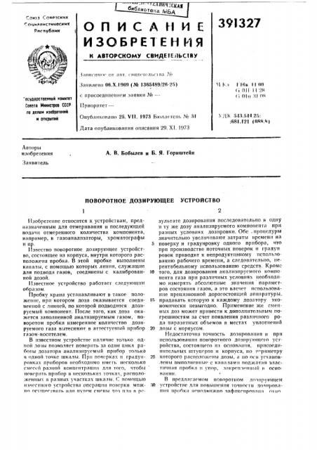 Поворотное дозирующее устройство1изобретение относится к устройствам, предназначенным для отмеривания н последующей подачи отмеренного количества компонента, например, в газоанализаторы, хроматографы н пр.5{известно поворотное дозирующее устройство, состоящее пз корпуса, внутри которого расположена пробка. в этой пробке выполнены каналы, с помощью которых линии, служащие для подвода газов, соединены с калиброван- 10 ной дозой.пробку крана устанавливают в такое положение, при котором доза оказывается соеди- 15 iiemioii с линией, по которой подводится дозируемый компонент. после того, как доза окажется заполненной анализируемым газом, поворотом пробки измеренное количество дозируемого газа вытесняют в аттестуемый прибор 20 газом-носителем. (патент 391327)