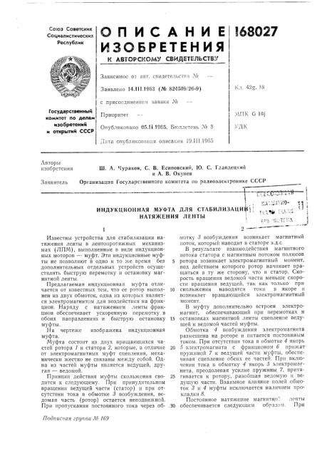 Для стабилизацийи лентымотку 3 возбуждения возникает магнитный ноток, который наводит в статоре э.д.с.в результате взаимодействия магнитного потока статора с магнитным потоком полюсов ротора возникает электромагнитный момент, под действием которого ротор начинает вращаться в ту же сторону, что и статор. скорость вращения ведомой части меньше скорости вращения ведущей, так как только при скольжении наводятся токи в якоре и возникает вращающийся электромагнитный момент.в муфту дополнительно встроен электромагнит, обеспечивающий при перемотках и остановках магнитной „тенты сцепление ведущей и ведомой частей муфты.обмотка 4 возбуждения электромагнита размещена на роторе и питается постоянным током. при отсутствии тока в обмотке 4 якорь 5 электромагнита с фрикционом 6 прижат пружиной 7 к ведущей части муфты, обеспечивая сцепление обеих ее частей. при включении тока в об.мотку 4 якорь 5 электромагнита, преодолевая усилие пружины 7, притягивается к ротору, разобщая ведомую и ведущую части. взаимное влияние полей обмоток 5 и 4 муфты исключается наличием прокладки 8. (патент 168027)