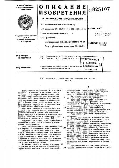 Запорное устройство для валлона со сжатымгазом1изобретение относится к пожарной технике, а именно к деталям огнетушителей, у которых огнетушащее вещество выбрасывается под давлением сжатого газа,находящегося в отдельном герметически закрытом резервуаре, и может быть использовано в любой отрасли народного хозяйства при изготовлении огнетушителей. .известно запорное устройство для баллона со сжатым газом, содержащее установленный в горловине баллона полый штуцер с фланцем и каналом для впуска сжатого газа и мембрану, размещенную в полости штуцера \^ .недостатком известного устройства является мсшый срок службы и сложность конструкции.цель изобретения - увеличение срока службы и упрощение конструкции.указанная цель достигается тем, что в запорном устройстве для баллона со сжатым газом канал для впуска газа выполнен в виде сквозного отверстия в стенке штуцера под нижним торцом фланца, а мембрана расположена у его верхнего торца.наличие одного сквозного отверстия ,в стенке штуцера вместо нескольких •продольных канавок на его наружнойto15202530поверхности увеличивает прочность устройства, а значит и срок службы его, и упрощает конструкцию.на чертеже изображено запорное устройство, общий вид, разрез.запорное устройство состоит из полого штуцера 1 с фланцем 2 и мембраны 3. штуцер ввернут в горловину 4 баллона. в стенке штуцера 1 выполнено сквозное отверстие 5, ме>&хду флйнцем и торцом горловины установлено уплотнительное кольцо 6,устройство' работает следующим образом.перед заполнением баллона сжатым газом полый штуцер 1 запорного устройства ввинчивают в.горловину 4 баллона так, чтобы сквозное отверстие 5 было свободным. при зарядке сжатый газ через отверстие 5, полость штуцера и горловину 4 заполняет бгшлон. после заполнения баллона сжатым газом до рабочего давления штуцер 1 ввинчивается в горловину 4 баллона до отказа. при этом уплотнительное кольцо 6 сжимается, обеспечивая герметичное закрытие заряженного баллона.предлагаемое изобретение обеспечивает повышение срока службы и упро- (патент 825107)