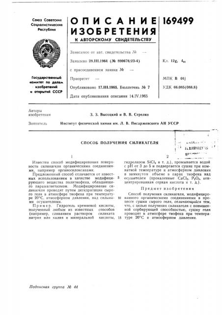 Способ получения силикагеляизвестен способ модифицирования поверхности силикателя органическими соединениями, например органосилоксанами.предложенный способ отличается от известных использованием в качестве модифицирующего вещества политиофена, обладающего парамагнетизмом. модифицирование си- •ликагеля проводят путем дегидратации сырого геля в атмосфере тиофена при температуре 20°с, атмосферном давлении, над сильными осушителями.пример. гидрогель кремневой кислоты, полученный любым из известных способов (например, сливанием растворов силиката -натрия или калия и минеральной кислоты.: ••-: fch'it.: 1 • = '-i ''^ 1ьхнйчесг\&jjp'jt'i»^--i fгидролизом sicu и т. д.), промывается водой с рн от 3 до 5 и подвергается сущке при комнатной температуре и атмосферном давлении в зам'кнутом об'ъеме в парах тиофена над 5 осущ-ителем (-прокаленные caclo, pgos, концентрированная серная кислота и т. д.) .предмет изобретенияспособ получения силикагеля, модифициро- 10 ванного органическими соединениями в процессе сушки сырого геля, отличающийся тем, что, с целью получения силикагеля с повышенной сорбирующей способностью, сушку геля проводят в атмосфере тиофена при темпера- 15 туре 20°с и атмосферном давлении. (патент 169499)