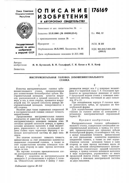 Инструментальная головка зубошевинговальногостанкаизвестна инструментальная головка зубошевинговального станка, предназначенная для шевингования бочкообразных зубьев. инструментальный шпиндель качается вокруг оси, расположенной в средней плоскости шевера, а ось, в свою очередь, вращается вокруг второй оси. от средней плоскости шевера инструментальный шпиндель поворачивается в обе стороны.наличие двух таких подвижных соединений в инструментальной головке снижает точность шевингования.предложенная инструментальная головка отличается от известной тем, что ось качания инструментального шпинделя смещена относительно средней плоскости шевера, а привод качания шпинделя выполнен в виде эксцентрика, управляемого от винта продольной подачи станка через червячную передачу с помощью электрической системы из двух сельсинов.это отличие позволяет повысить точность шевингования за счет уменьшения количества подвижных соединений головки, а также за счет осуществления качания шпинделя только в одну сторону за один проход заготовки вдоль ее оси.на чертеже показана принципиальная схема инструментальной головки.шевер / закреплен на инструментальном шпинделе 2, установленном в корпусе 3 головки. относительно заготовки 4 шевер у поворачивается вокруг оси о с помощью эксцентрика 6 и червячной пары 7, 8. последняя приводится во вращательное движение от винта 9 продольной подачи станка с помощью элек-5 трической системы, состоящей из двух сельсинов 10 и //. ,при неподвижном корпусе 3 головки можно шевинговать зубья, не придавая им бочкообразной формы.10 для осуществления одностороннего шевингования на головке соосно со шпинделем 2 установлен электромагнитный порошковый тормоз 12.j5предметизобре тенияинструментальная головка зубошевинговального станка, содержащая качающийся инструментальный шпиндель и привод его качания, предназначенные для придания зубьям20 бочкообразной формы, отличающаяся тем, что, с целью повышения точности шевингования за счет уменьшения количества подвижных соединений головки, а также за счет осуществления качания шпинделя только в одну25 сторону за один проход заготовки вдоль ее оси, ось качания инструментального шпинделя смещена относительно средней плоскости шевера, а привод качания шпинделя выполнен в виде эксцентрика, управляемого от винта30 продольной подачи станка через червячную передачу с помощью электрической системы из двух сельсинов. (патент 176169)